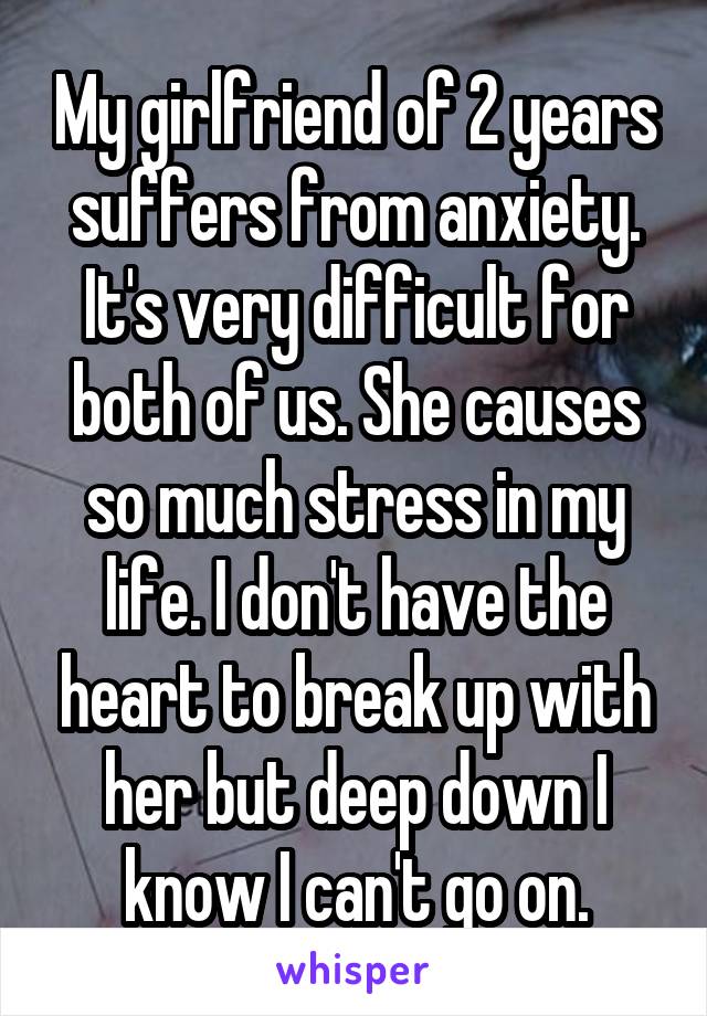 My girlfriend of 2 years suffers from anxiety. It's very difficult for both of us. She causes so much stress in my life. I don't have the heart to break up with her but deep down I know I can't go on.