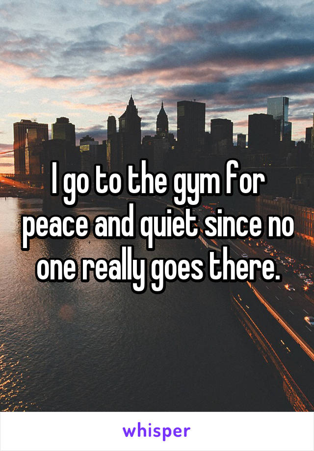 I go to the gym for peace and quiet since no one really goes there.