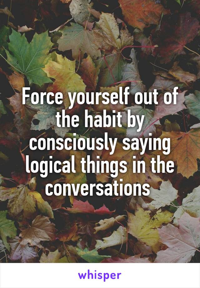 Force yourself out of the habit by consciously saying logical things in the conversations 