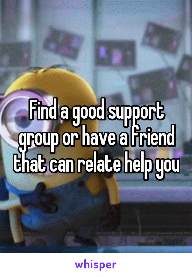 Find a good support group or have a friend that can relate help you