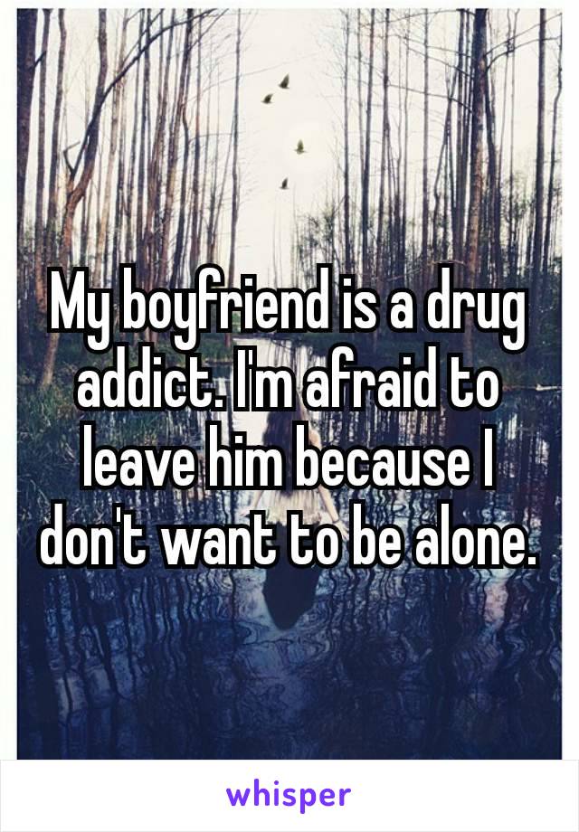 My boyfriend is a drug addict. I'm afraid to leave​ him because I don't want to be alone.