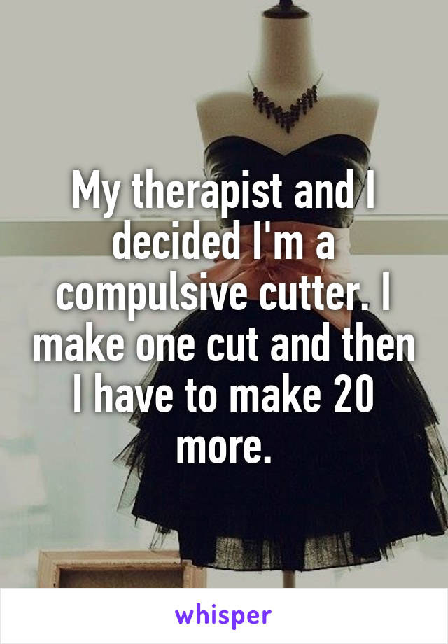My therapist and I decided I'm a compulsive cutter. I make one cut and then I have to make 20 more.