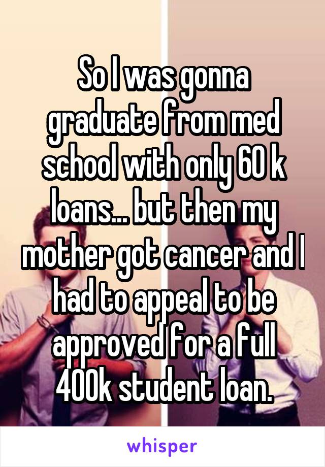 So I was gonna graduate from med school with only 60 k loans... but then my mother got cancer and I had to appeal to be approved for a full 400k student loan.