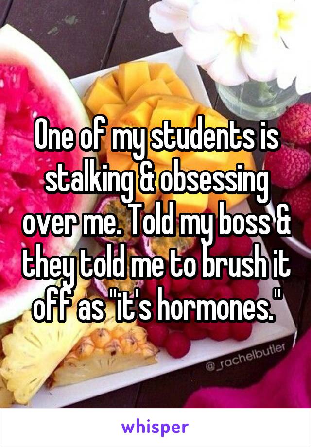 One of my students is stalking & obsessing over me. Told my boss & they told me to brush it off as "it's hormones."