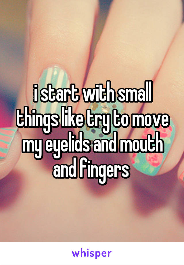 i start with small things like try to move my eyelids and mouth and fingers 