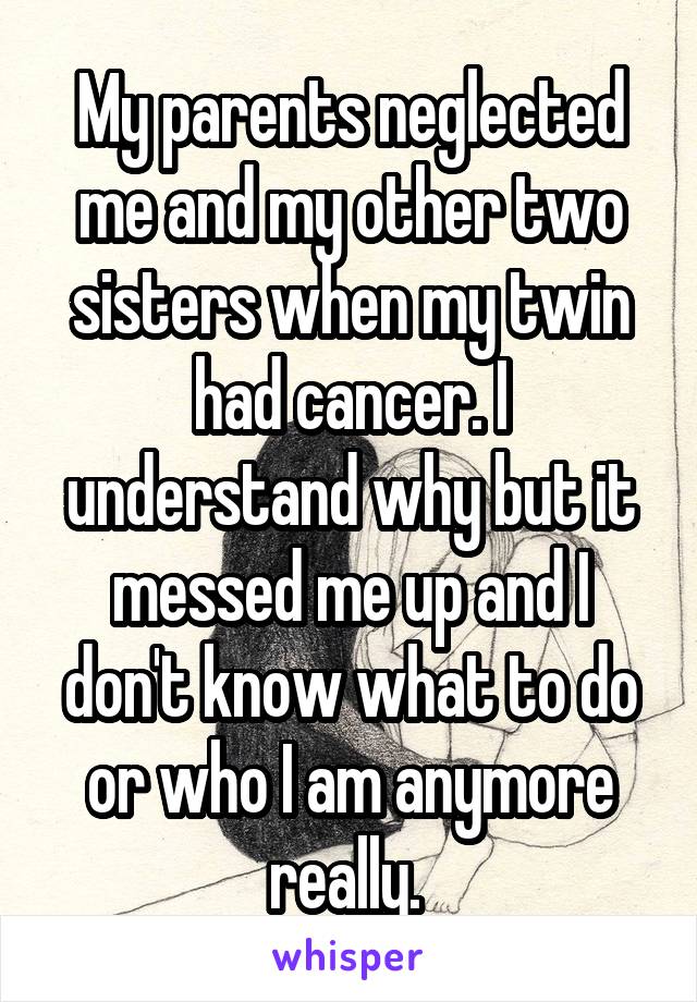 My parents neglected me and my other two sisters when my twin had cancer. I understand why but it messed me up and I don't know what to do or who I am anymore really. 