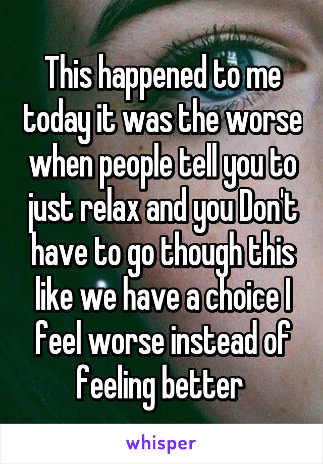 This happened to me today it was the worse when people tell you to just relax and you Don't have to go though this like we have a choice I feel worse instead of feeling better 