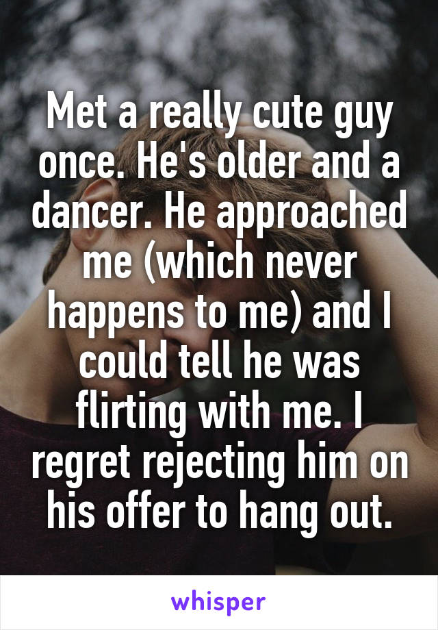 Met a really cute guy once. He's older and a dancer. He approached me (which never happens to me) and I could tell he was flirting with me. I regret rejecting him on his offer to hang out.