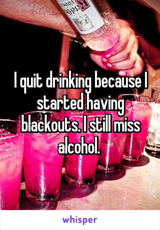 I quit drinking because I started having blackouts. I still miss alcohol. 