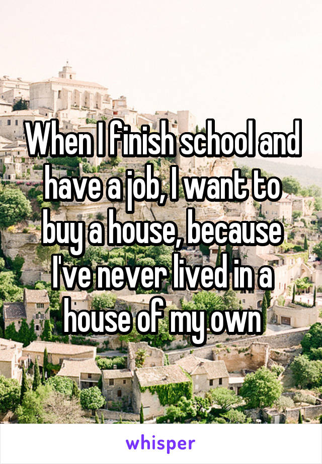 When I finish school and have a job, I want to buy a house, because I've never lived in a house of my own