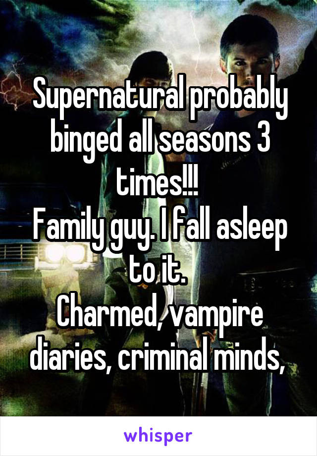 Supernatural probably binged all seasons 3 times!!! 
Family guy. I fall asleep to it. 
Charmed, vampire diaries, criminal minds, 