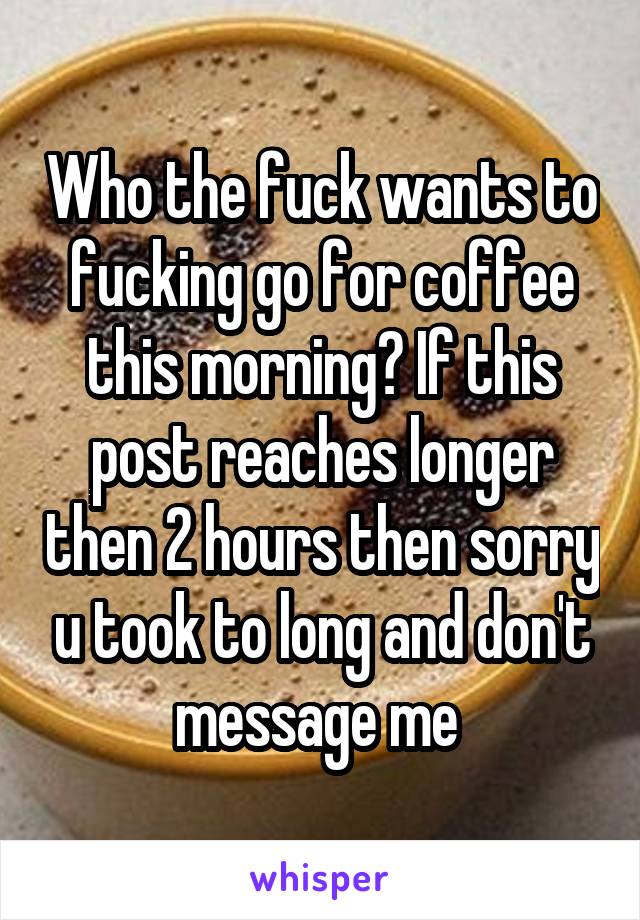 Who the fuck wants to fucking go for coffee this morning? If this post reaches longer then 2 hours then sorry u took to long and don't message me 