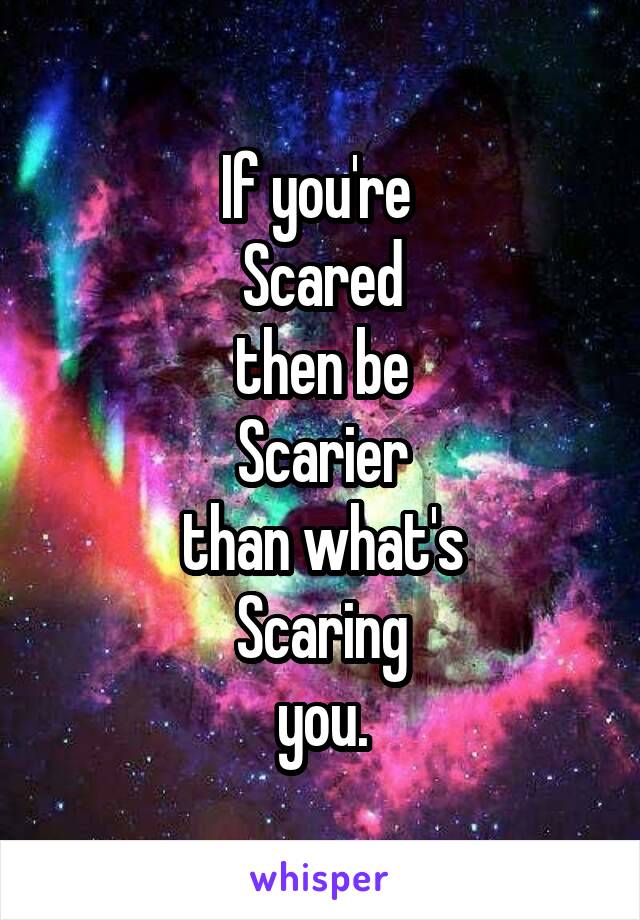 If you're 
Scared
then be
Scarier
than what's
Scaring
you.