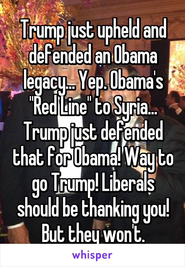 Trump just upheld and defended an Obama legacy... Yep. Obama's "Red Line" to Syria... Trump just defended that for Obama! Way to go Trump! Liberals should be thanking you! But they won't.