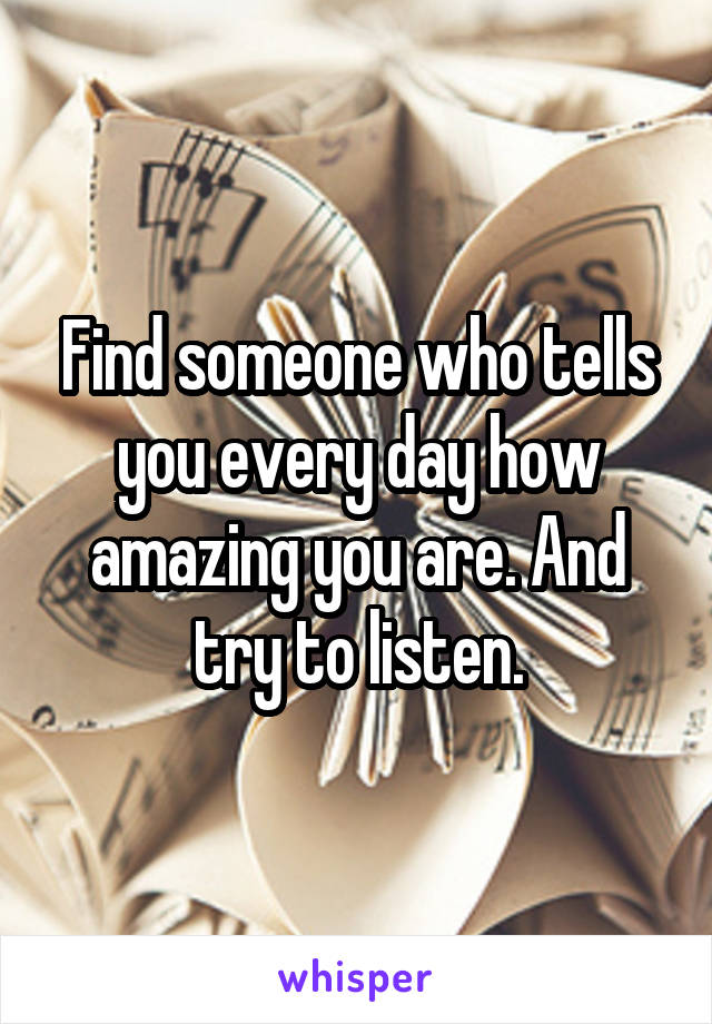 Find someone who tells you every day how amazing you are. And try to listen.