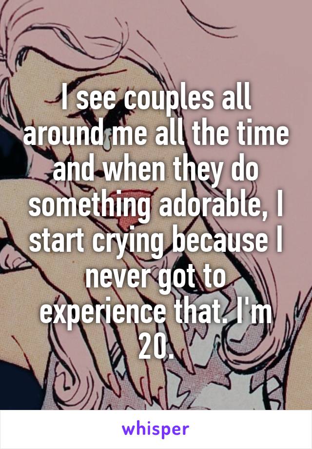 I see couples all around me all the time and when they do something adorable, I start crying because I never got to experience that. I'm 20.