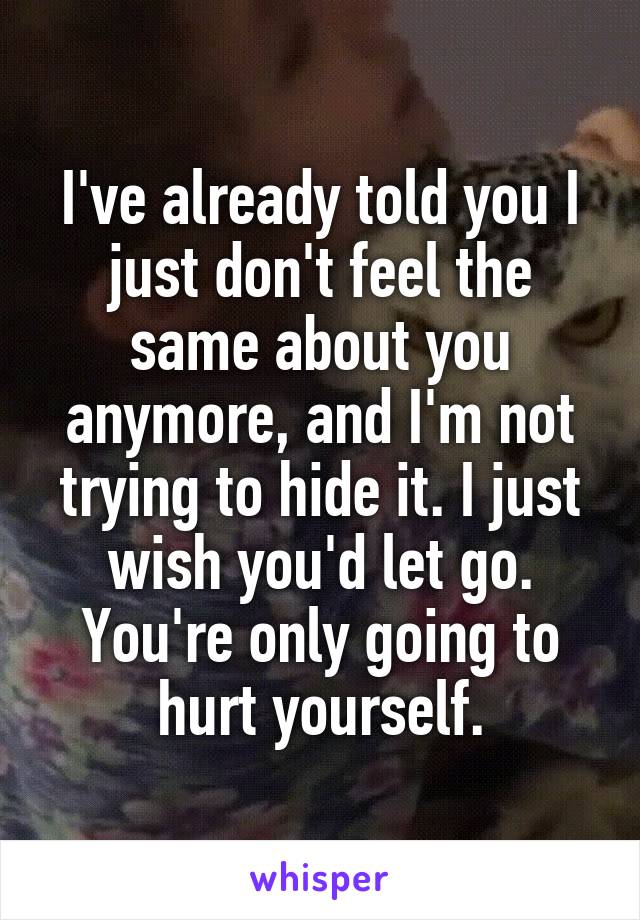 I've already told you I just don't feel the same about you anymore, and I'm not trying to hide it. I just wish you'd let go. You're only going to hurt yourself.