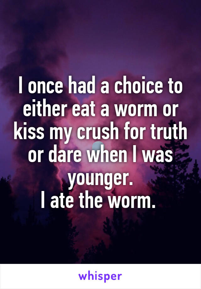 I once had a choice to either eat a worm or kiss my crush for truth or dare when I was younger.
I ate the worm. 