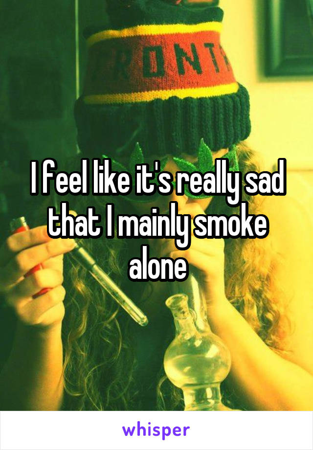 I feel like it's really sad that I mainly smoke alone