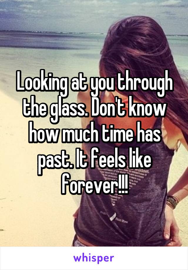 Looking at you through the glass. Don't know how much time has past. It feels like forever!!!