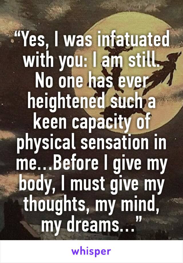 “Yes, I was infatuated with you: I am still. No one has ever heightened such a keen capacity of physical sensation in me…Before I give my body, I must give my thoughts, my mind, my dreams…”