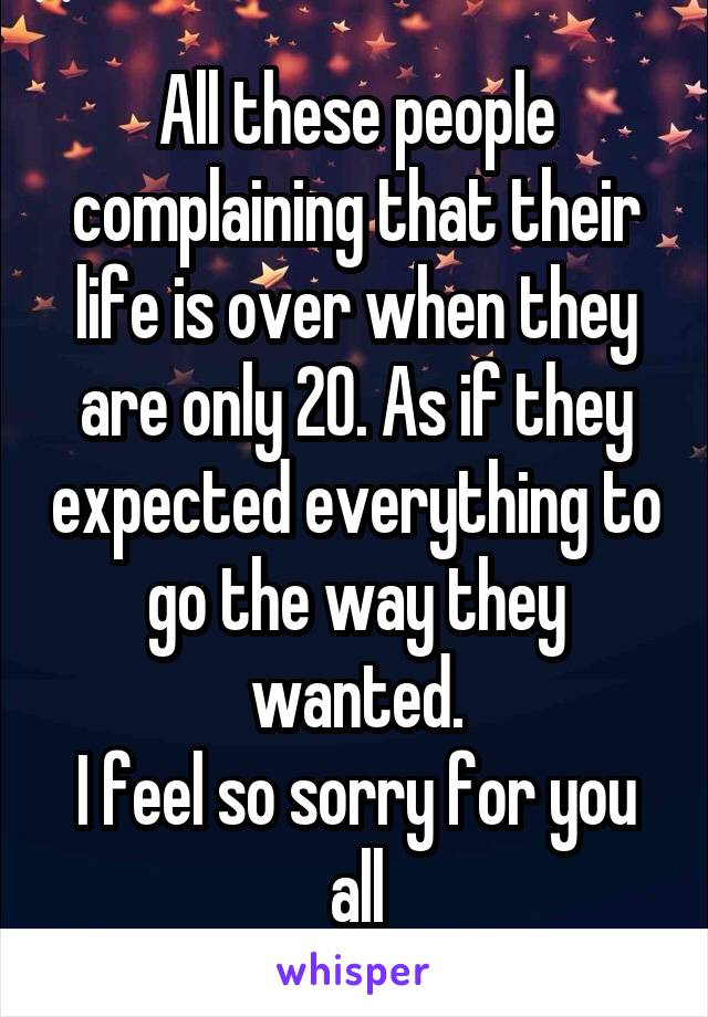 All these people complaining that their life is over when they are only 20. As if they expected everything to go the way they wanted.
I feel so sorry for you all