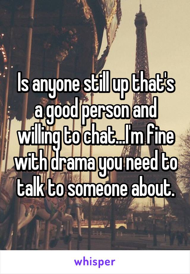 Is anyone still up that's a good person and willing to chat...I'm fine with drama you need to talk to someone about.