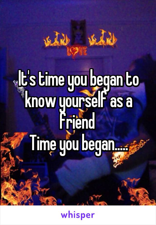 It's time you began to know yourself as a friend 
Time you began.....