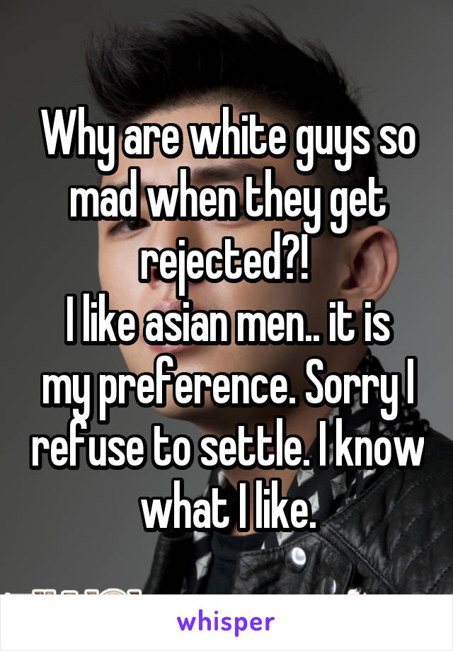 Why are white guys so mad when they get rejected?! 
I like asian men.. it is my preference. Sorry I refuse to settle. I know what I like.