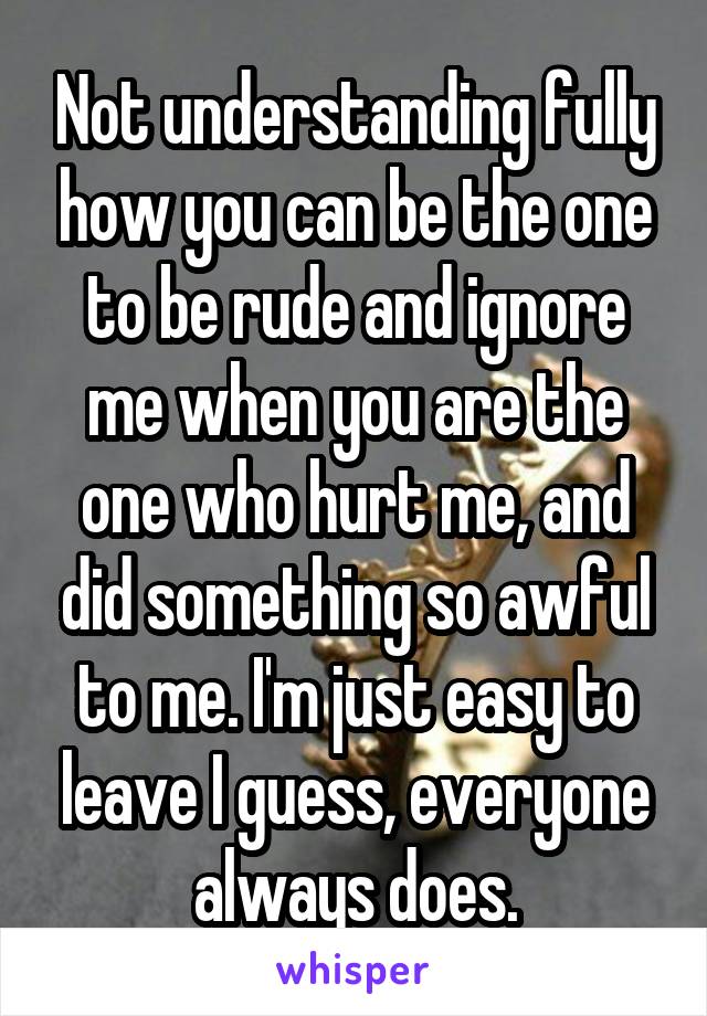 Not understanding fully how you can be the one to be rude and ignore me when you are the one who hurt me, and did something so awful to me. I'm just easy to leave I guess, everyone always does.