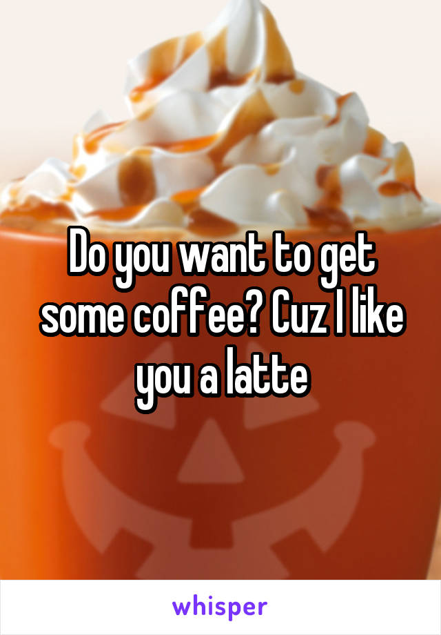 Do you want to get some coffee? Cuz I like you a latte