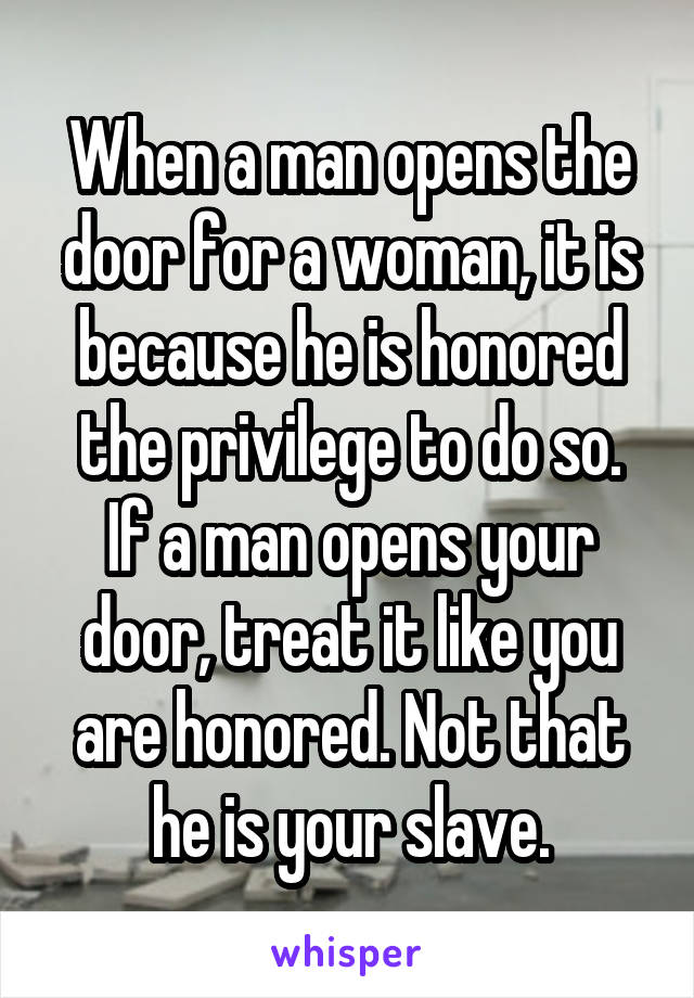 When a man opens the door for a woman, it is because he is honored the privilege to do so.
If a man opens your door, treat it like you are honored. Not that he is your slave.