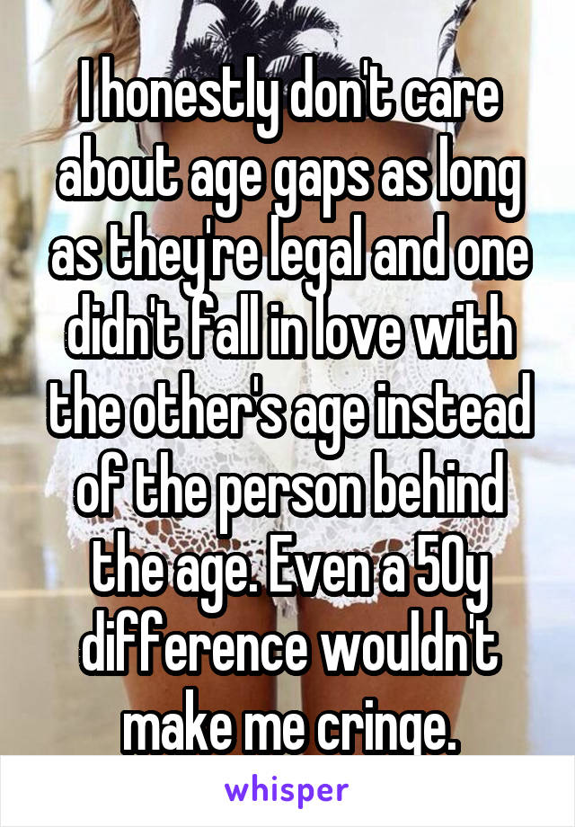 I honestly don't care about age gaps as long as they're legal and one didn't fall in love with the other's age instead of the person behind the age. Even a 50y difference wouldn't make me cringe.