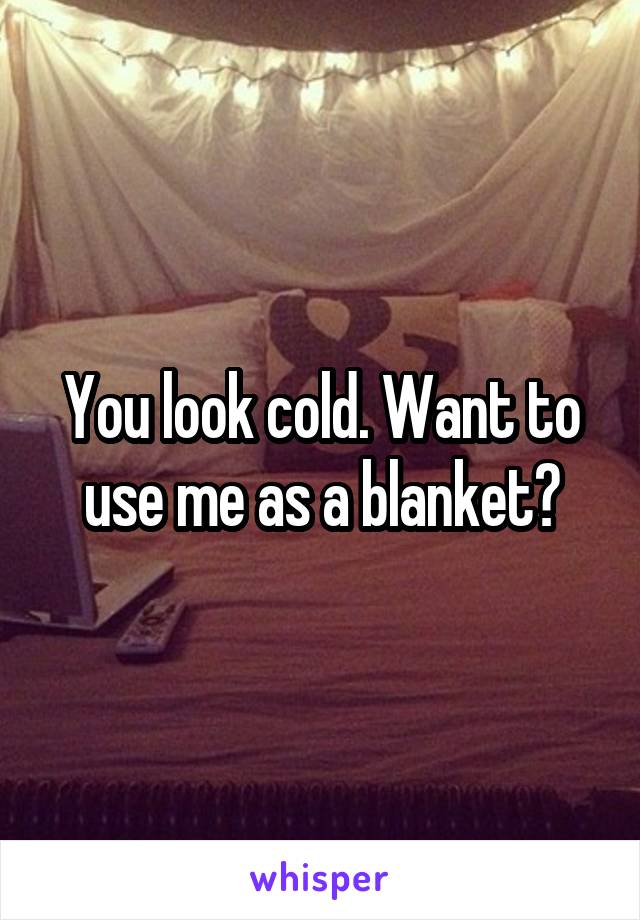 You look cold. Want to use me as a blanket?