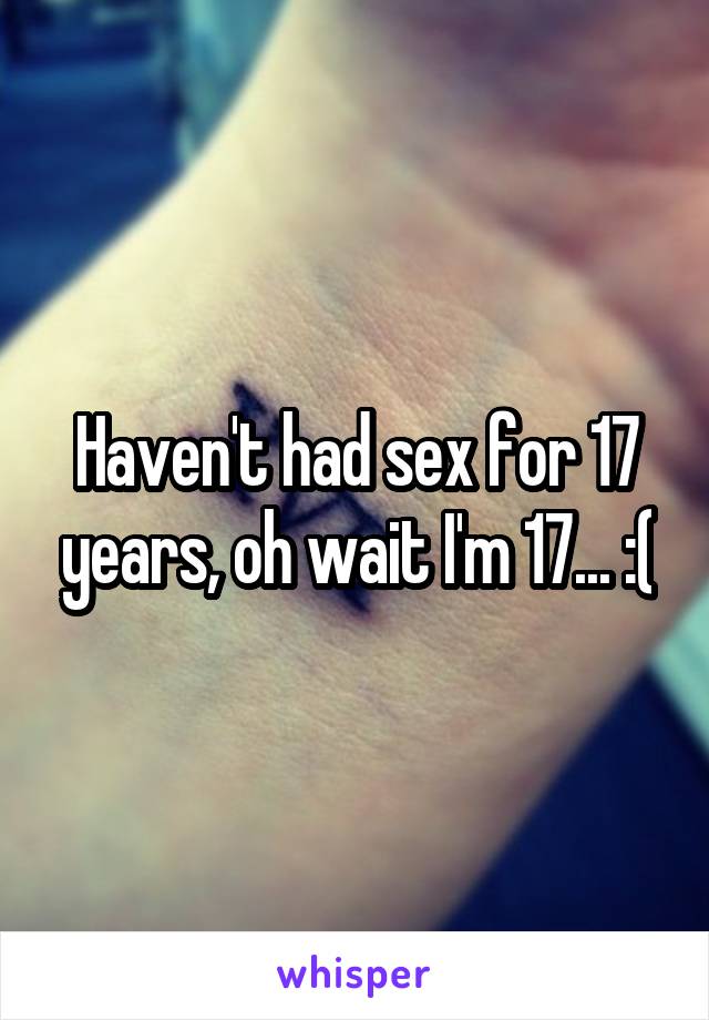 Haven't had sex for 17 years, oh wait I'm 17... :(