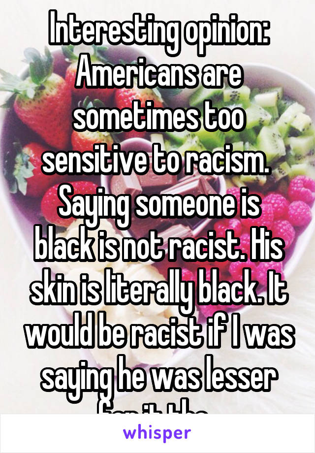 Interesting opinion: Americans are sometimes too sensitive to racism. 
Saying someone is black is not racist. His skin is literally black. It would be racist if I was saying he was lesser for it tho. 