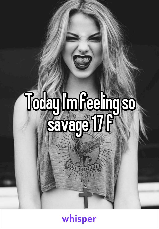 Today I'm feeling so savage 17 f