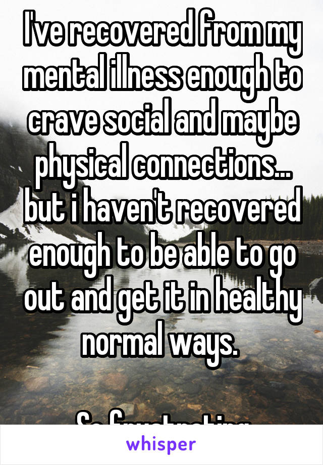 I've recovered from my mental illness enough to crave social and maybe physical connections... but i haven't recovered enough to be able to go out and get it in healthy normal ways. 

So frustrating