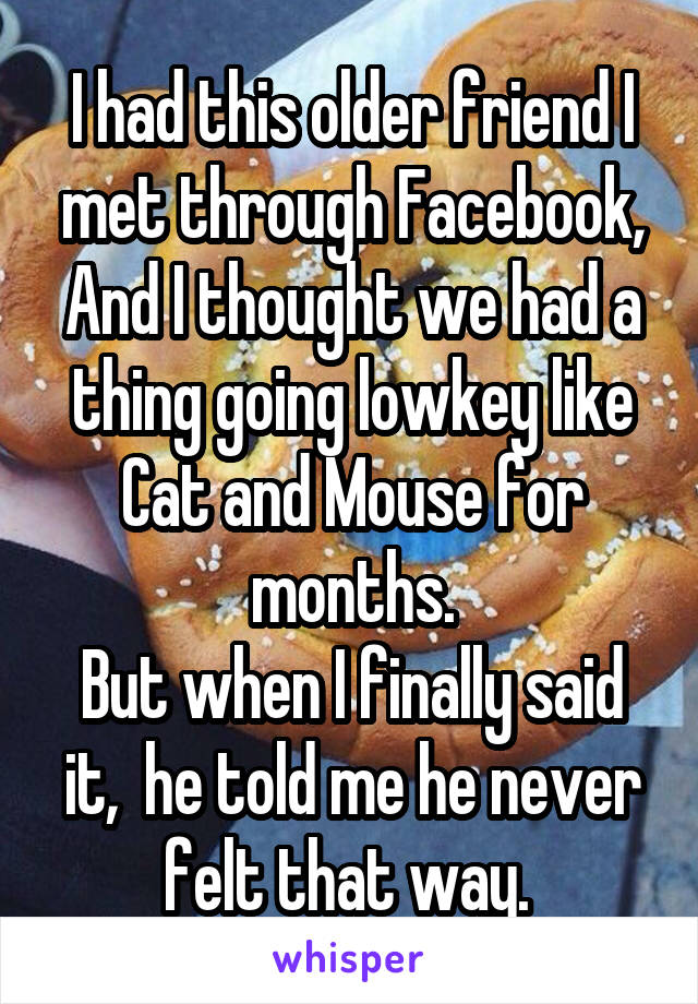 I had this older friend I met through Facebook,
And I thought we had a thing going lowkey like Cat and Mouse for months.
But when I finally said it,  he told me he never felt that way. 