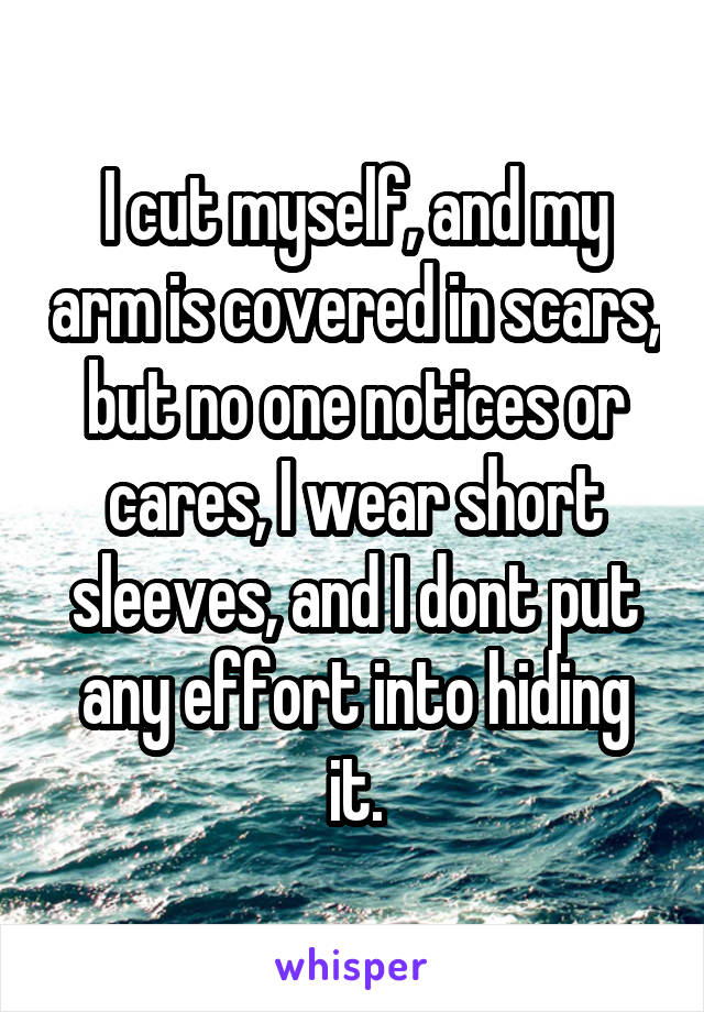 I cut myself, and my arm is covered in scars, but no one notices or cares, I wear short sleeves, and I dont put any effort into hiding it.