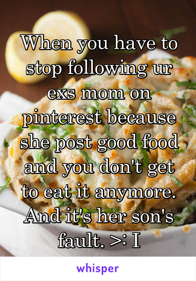 When you have to stop following ur exs mom on pinterest because she post good food and you don't get to eat it anymore. And it's her son's fault. >: I