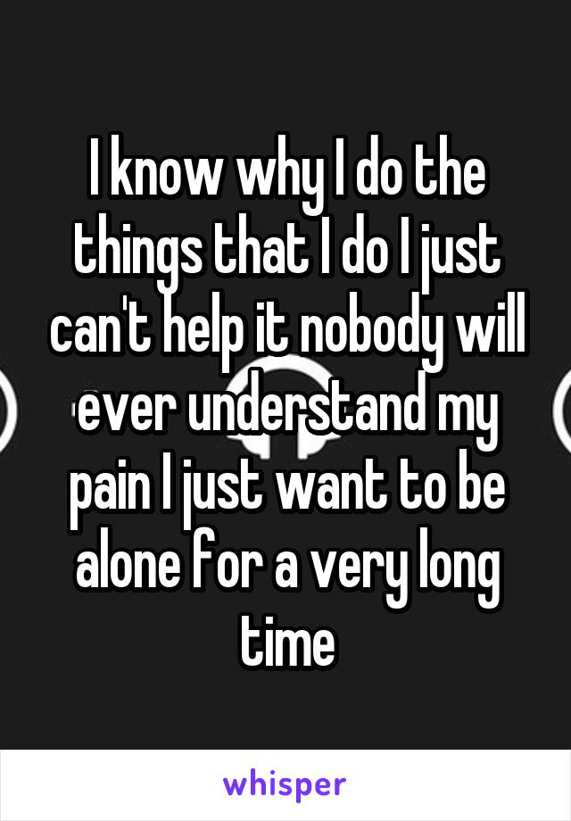 I know why I do the things that I do I just can't help it nobody will ever understand my pain I just want to be alone for a very long time