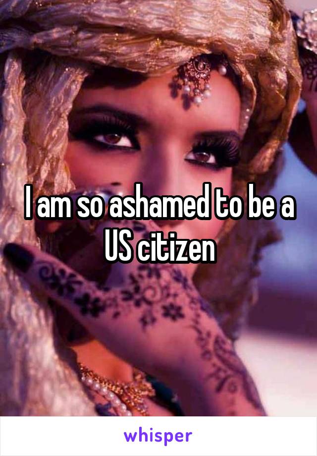 I am so ashamed to be a US citizen