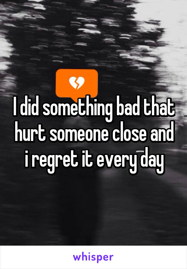 I did something bad that hurt someone close and i regret it every day