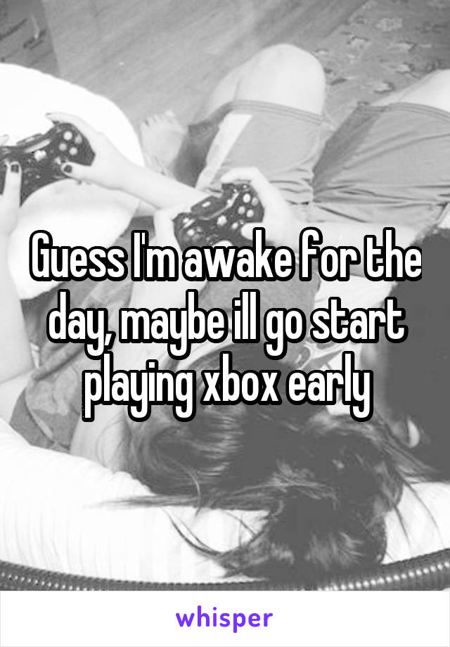 Guess I'm awake for the day, maybe ill go start playing xbox early