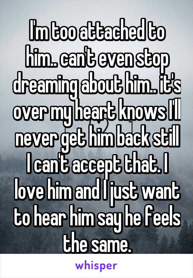 I'm too attached to him.. can't even stop dreaming about him.. it's over my heart knows I'll never get him back still I can't accept that. I love him and I just want to hear him say he feels the same.