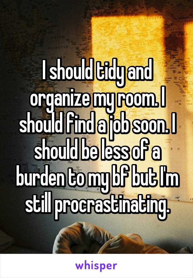 I should tidy and organize my room. I should find a job soon. I should be less of a burden to my bf but I'm still procrastinating.