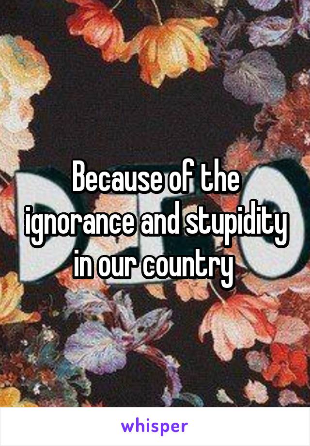 Because of the ignorance and stupidity in our country 