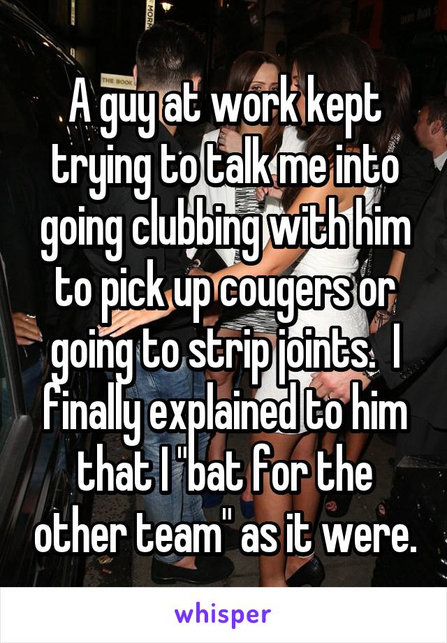 A guy at work kept trying to talk me into going clubbing with him to pick up cougers or going to strip joints.  I finally explained to him that I "bat for the other team" as it were.