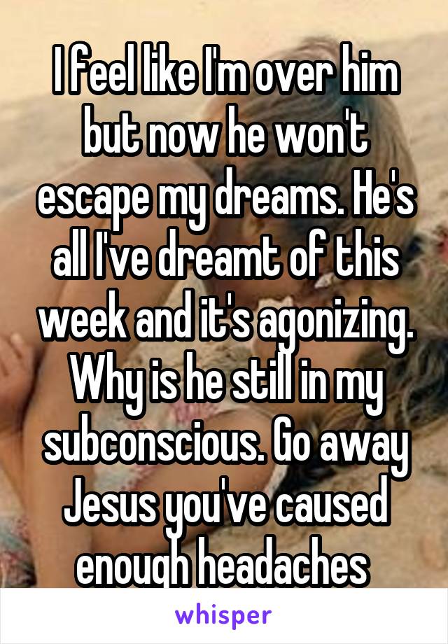 I feel like I'm over him but now he won't escape my dreams. He's all I've dreamt of this week and it's agonizing. Why is he still in my subconscious. Go away Jesus you've caused enough headaches 